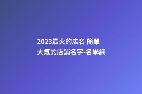 2023最火的店名 簡單大氣的店鋪名字-名學網-第1張-店鋪起名-玄機派